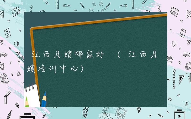 江西月嫂哪家好 (江西月嫂培训中心)